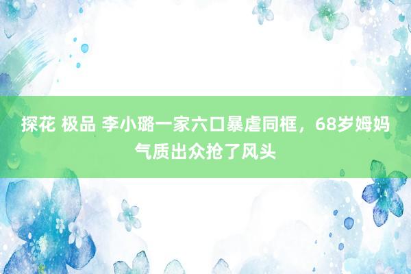 探花 极品 李小璐一家六口暴虐同框，68岁姆妈气质出众抢了风头