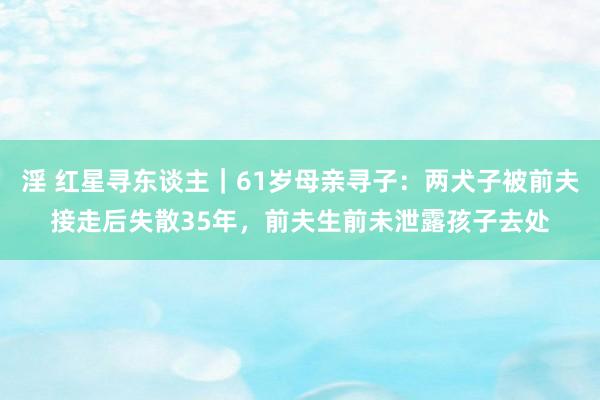 淫 红星寻东谈主｜61岁母亲寻子：两犬子被前夫接走后失散35年，前夫生前未泄露孩子去处