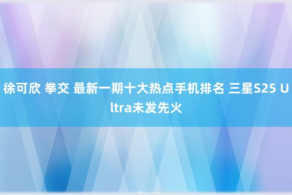 徐可欣 拳交 最新一期十大热点手机排名 三星S25 Ultra未发先火