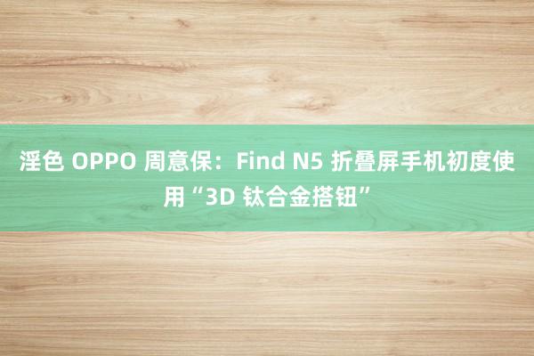 淫色 OPPO 周意保：Find N5 折叠屏手机初度使用“3D 钛合金搭钮”