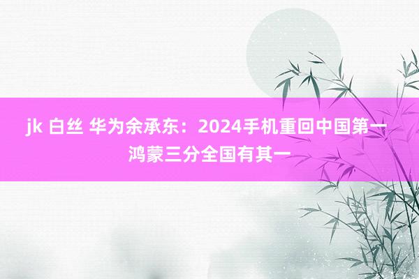 jk 白丝 华为余承东：2024手机重回中国第一 鸿蒙三分全国有其一