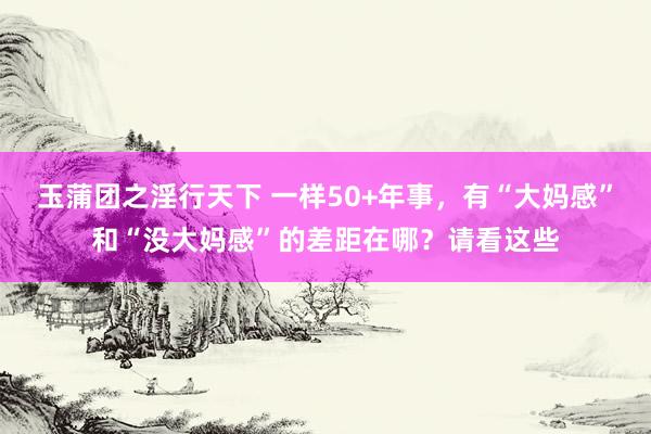 玉蒲团之淫行天下 一样50+年事，有“大妈感”和“没大妈感”的差距在哪？请看这些