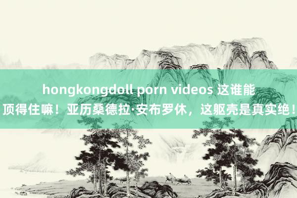 hongkongdoll porn videos 这谁能顶得住嘛！亚历桑德拉·安布罗休，这躯壳是真实绝！