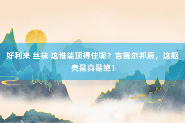 好利来 丝袜 这谁能顶得住呢？吉赛尔邦辰，这躯壳是真是绝！