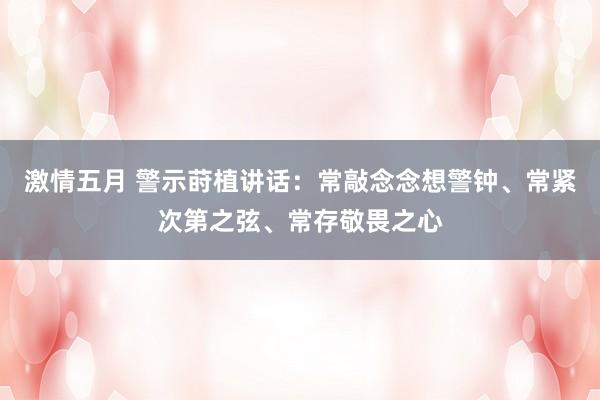 激情五月 警示莳植讲话：常敲念念想警钟、常紧次第之弦、常存敬畏之心