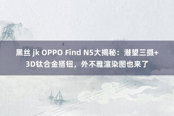 黑丝 jk OPPO Find N5大揭秘：潜望三摄+3D钛合金搭钮，外不雅渲染图也来了