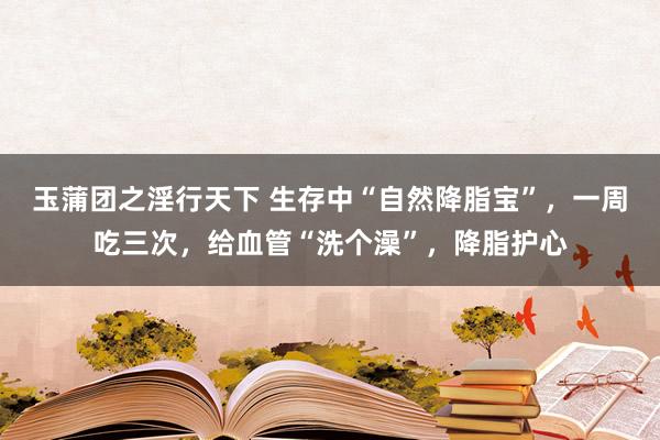 玉蒲团之淫行天下 生存中“自然降脂宝”，一周吃三次，给血管“洗个澡”，降脂护心